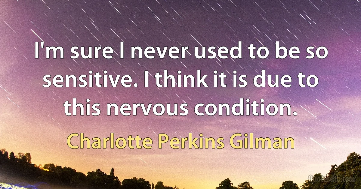 I'm sure I never used to be so sensitive. I think it is due to this nervous condition. (Charlotte Perkins Gilman)