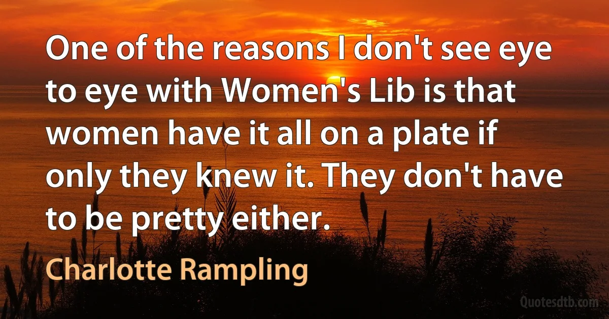 One of the reasons I don't see eye to eye with Women's Lib is that women have it all on a plate if only they knew it. They don't have to be pretty either. (Charlotte Rampling)