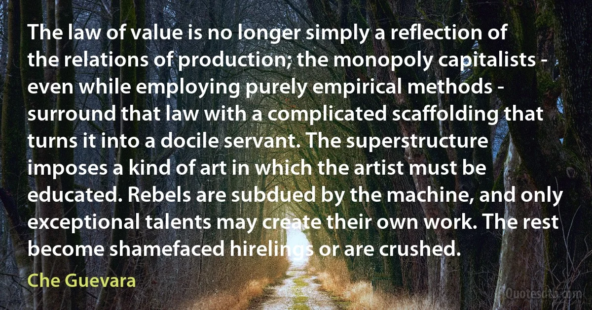 The law of value is no longer simply a reflection of the relations of production; the monopoly capitalists - even while employing purely empirical methods - surround that law with a complicated scaffolding that turns it into a docile servant. The superstructure imposes a kind of art in which the artist must be educated. Rebels are subdued by the machine, and only exceptional talents may create their own work. The rest become shamefaced hirelings or are crushed. (Che Guevara)