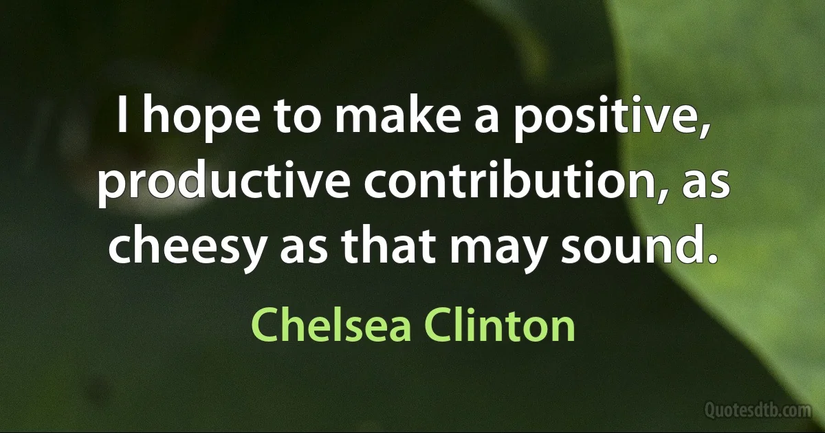 I hope to make a positive, productive contribution, as cheesy as that may sound. (Chelsea Clinton)