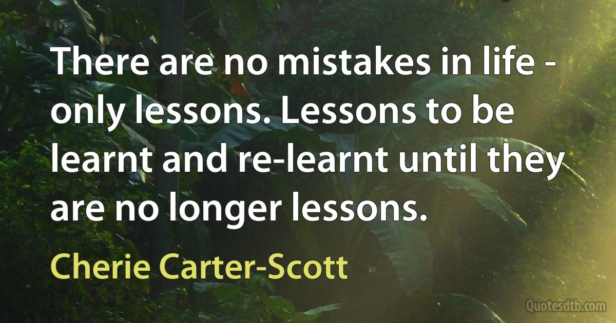 There are no mistakes in life - only lessons. Lessons to be learnt and re-learnt until they are no longer lessons. (Cherie Carter-Scott)