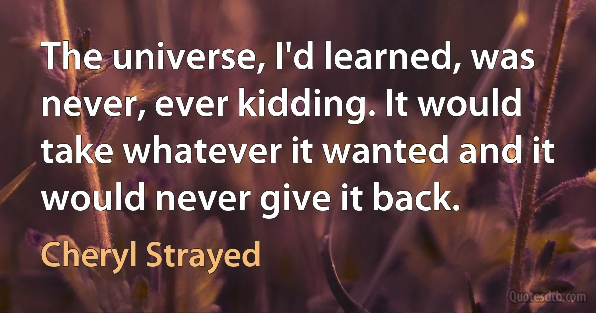 The universe, I'd learned, was never, ever kidding. It would take whatever it wanted and it would never give it back. (Cheryl Strayed)