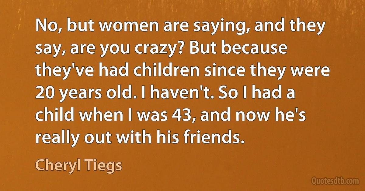 No, but women are saying, and they say, are you crazy? But because they've had children since they were 20 years old. I haven't. So I had a child when I was 43, and now he's really out with his friends. (Cheryl Tiegs)