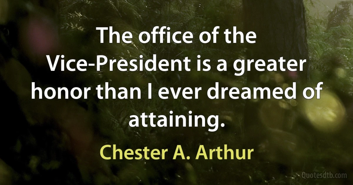 The office of the Vice-President is a greater honor than I ever dreamed of attaining. (Chester A. Arthur)