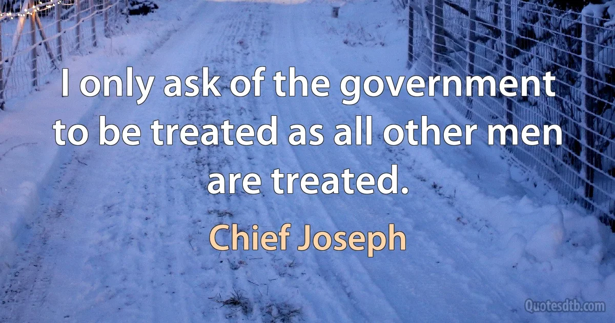 I only ask of the government to be treated as all other men are treated. (Chief Joseph)