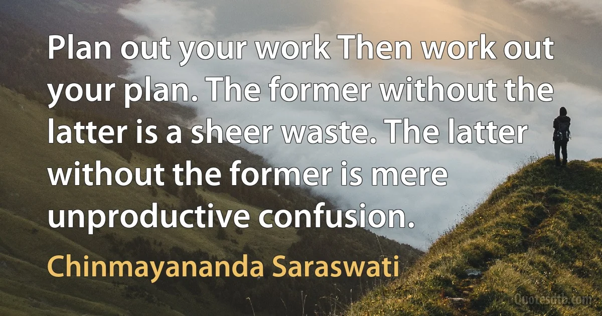 Plan out your work Then work out your plan. The former without the latter is a sheer waste. The latter without the former is mere unproductive confusion. (Chinmayananda Saraswati)