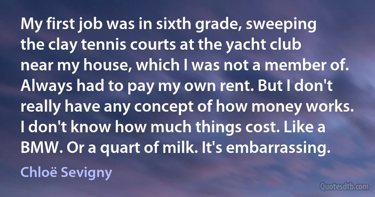 My first job was in sixth grade, sweeping the clay tennis courts at the yacht club near my house, which I was not a member of. Always had to pay my own rent. But I don't really have any concept of how money works. I don't know how much things cost. Like a BMW. Or a quart of milk. It's embarrassing. (Chloë Sevigny)