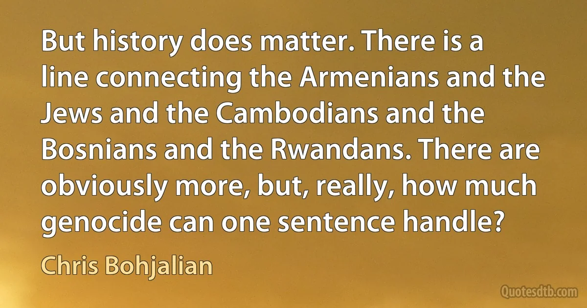 But history does matter. There is a line connecting the Armenians and the Jews and the Cambodians and the Bosnians and the Rwandans. There are obviously more, but, really, how much genocide can one sentence handle? (Chris Bohjalian)