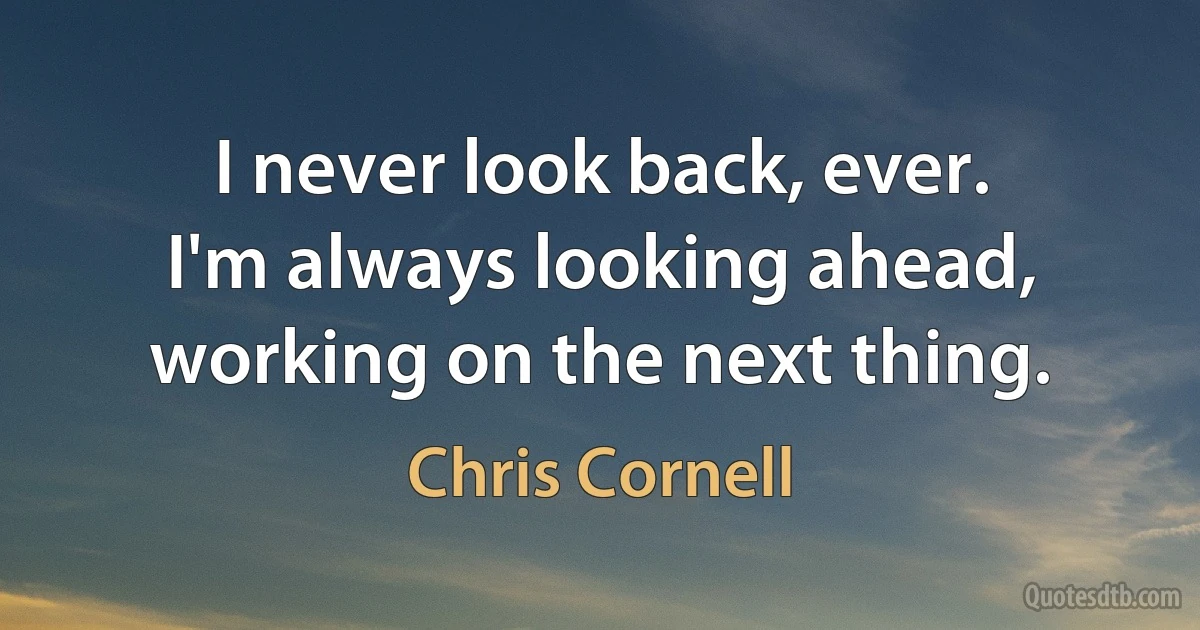 I never look back, ever. I'm always looking ahead, working on the next thing. (Chris Cornell)