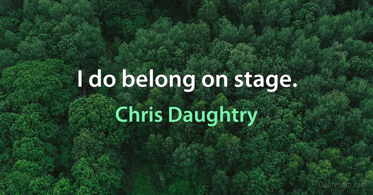 I do belong on stage. (Chris Daughtry)