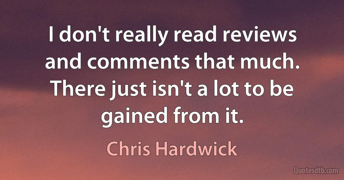 I don't really read reviews and comments that much. There just isn't a lot to be gained from it. (Chris Hardwick)