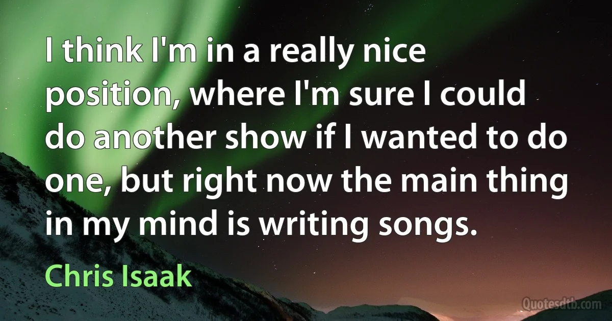 I think I'm in a really nice position, where I'm sure I could do another show if I wanted to do one, but right now the main thing in my mind is writing songs. (Chris Isaak)