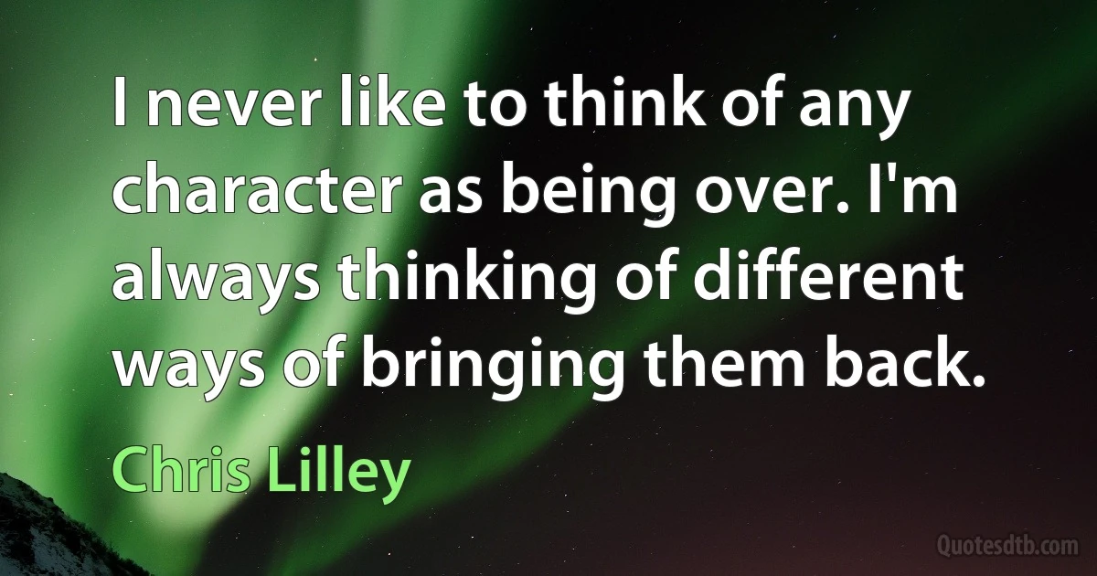 I never like to think of any character as being over. I'm always thinking of different ways of bringing them back. (Chris Lilley)