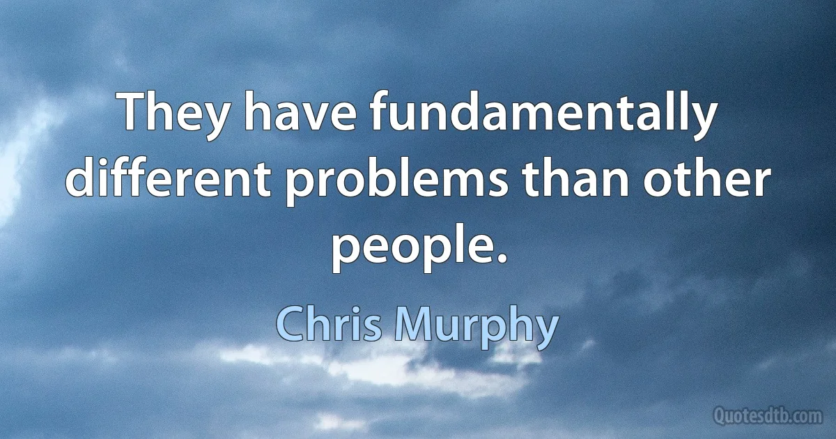 They have fundamentally different problems than other people. (Chris Murphy)