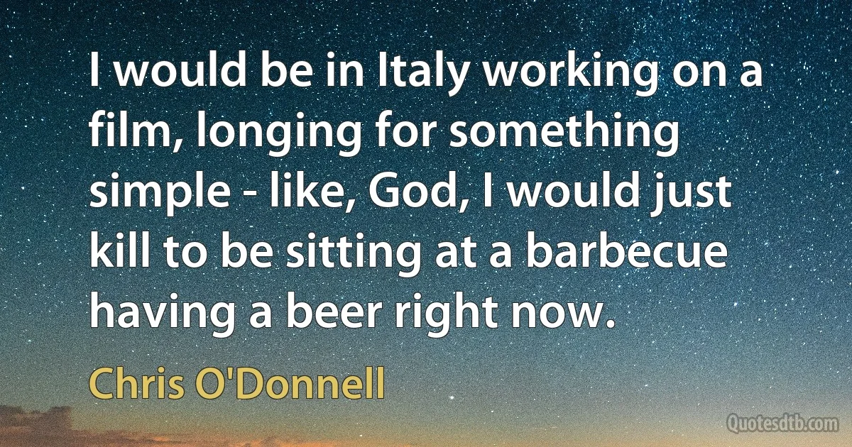 I would be in Italy working on a film, longing for something simple - like, God, I would just kill to be sitting at a barbecue having a beer right now. (Chris O'Donnell)