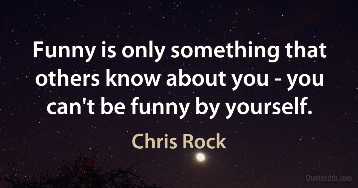 Funny is only something that others know about you - you can't be funny by yourself. (Chris Rock)