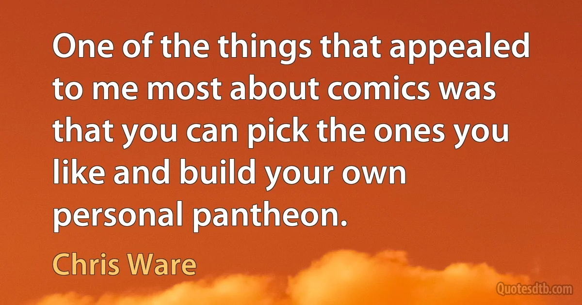 One of the things that appealed to me most about comics was that you can pick the ones you like and build your own personal pantheon. (Chris Ware)