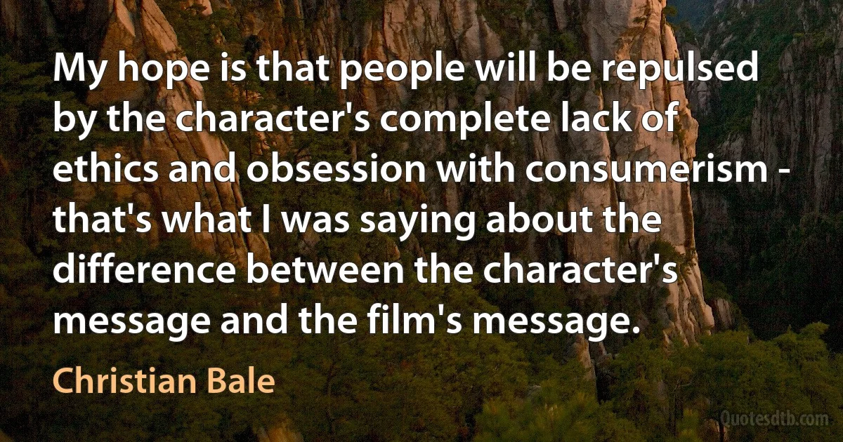 My hope is that people will be repulsed by the character's complete lack of ethics and obsession with consumerism - that's what I was saying about the difference between the character's message and the film's message. (Christian Bale)