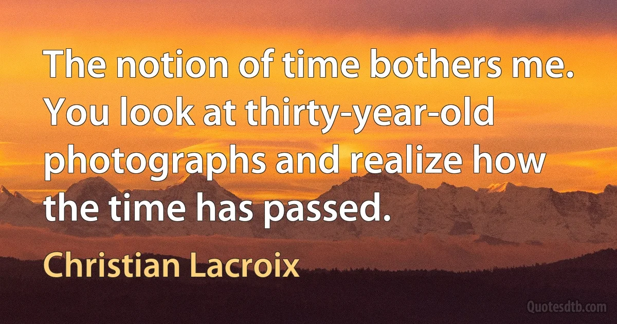 The notion of time bothers me. You look at thirty-year-old photographs and realize how the time has passed. (Christian Lacroix)