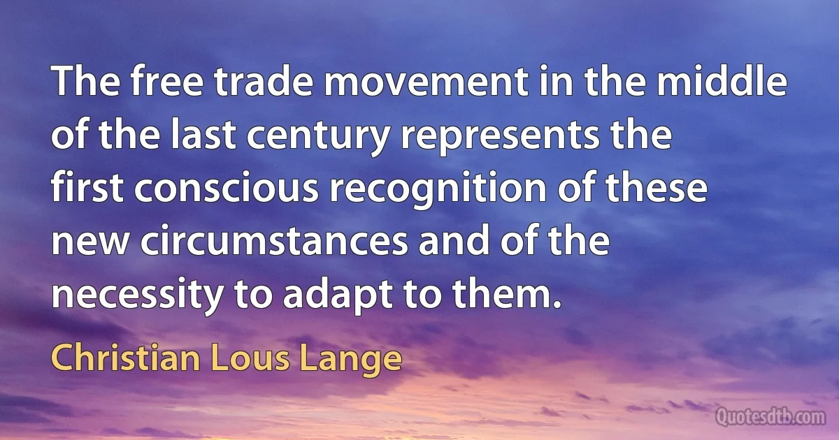 The free trade movement in the middle of the last century represents the first conscious recognition of these new circumstances and of the necessity to adapt to them. (Christian Lous Lange)