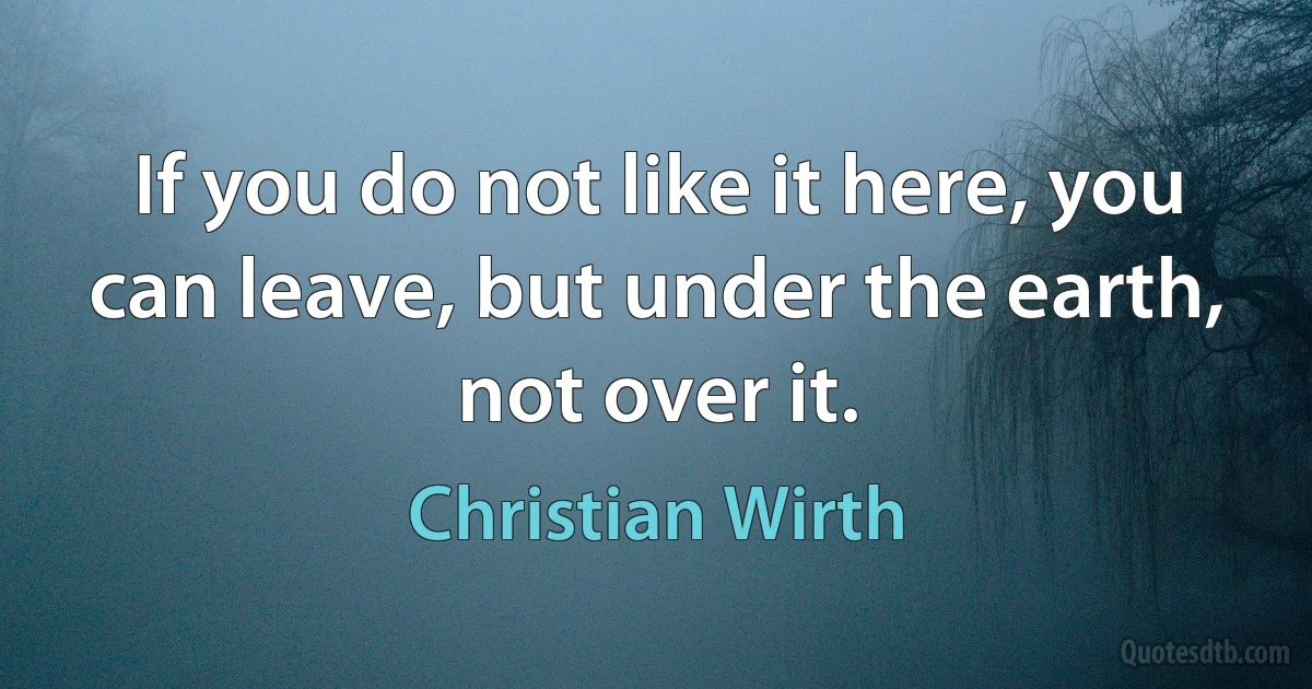 If you do not like it here, you can leave, but under the earth, not over it. (Christian Wirth)