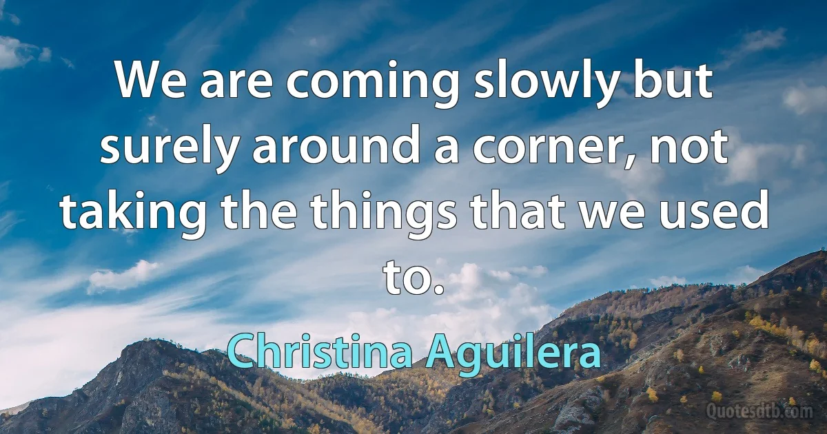 We are coming slowly but surely around a corner, not taking the things that we used to. (Christina Aguilera)