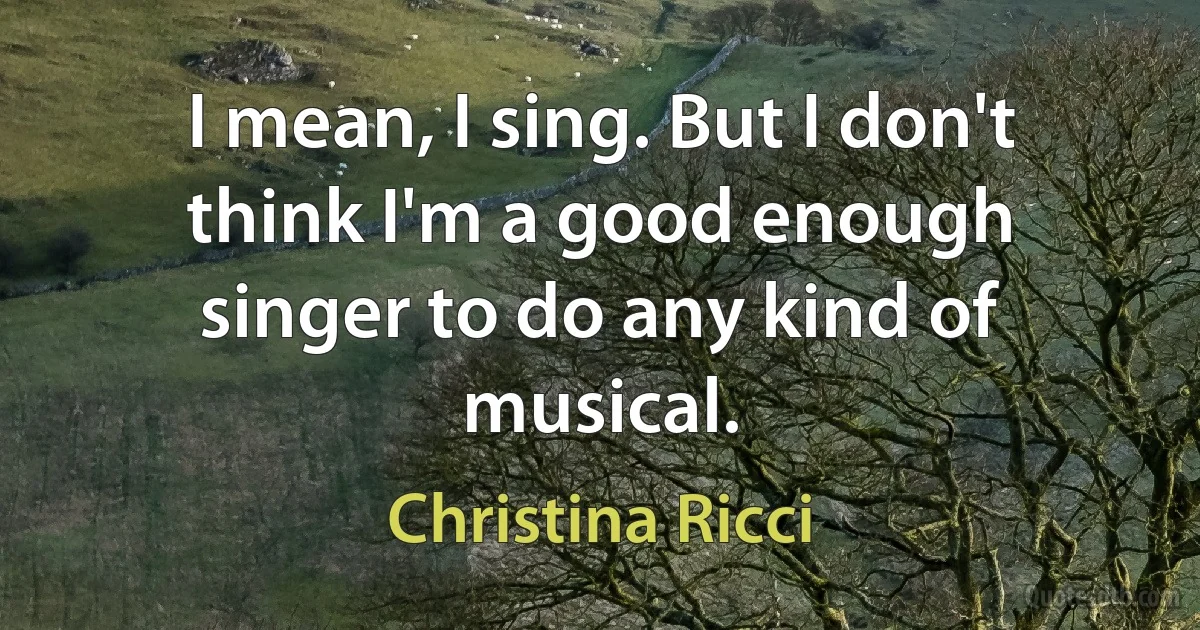 I mean, I sing. But I don't think I'm a good enough singer to do any kind of musical. (Christina Ricci)