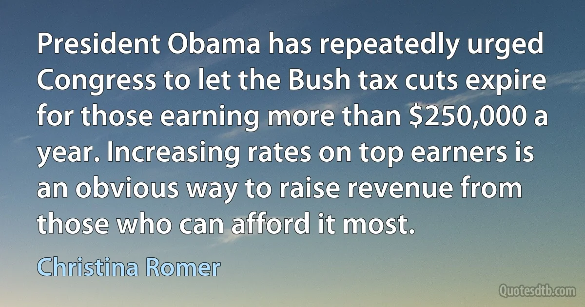 President Obama has repeatedly urged Congress to let the Bush tax cuts expire for those earning more than $250,000 a year. Increasing rates on top earners is an obvious way to raise revenue from those who can afford it most. (Christina Romer)