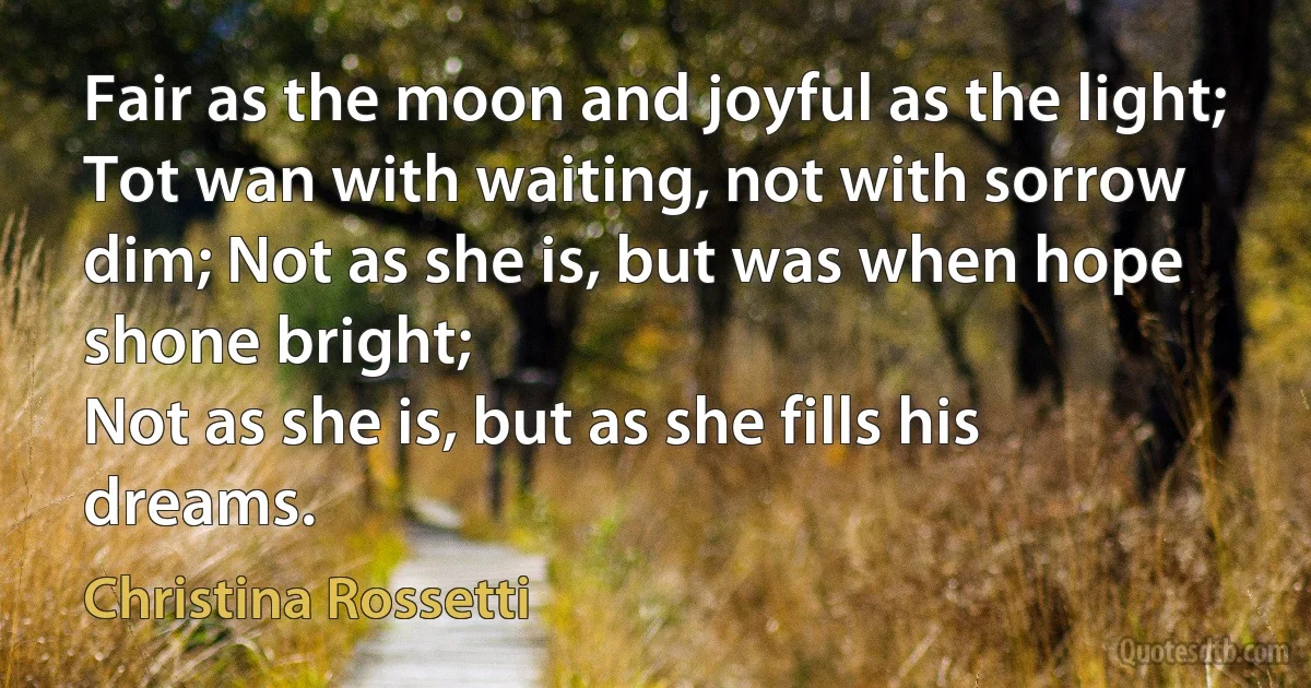 Fair as the moon and joyful as the light;
Tot wan with waiting, not with sorrow dim; Not as she is, but was when hope shone bright;
Not as she is, but as she fills his dreams. (Christina Rossetti)