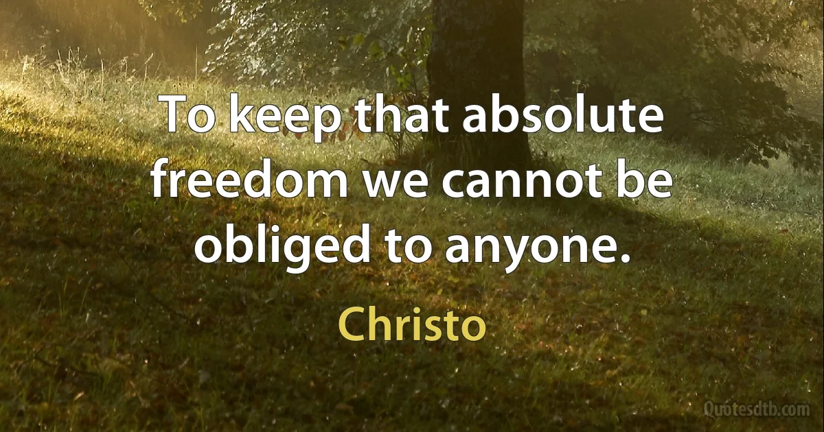 To keep that absolute freedom we cannot be obliged to anyone. (Christo)