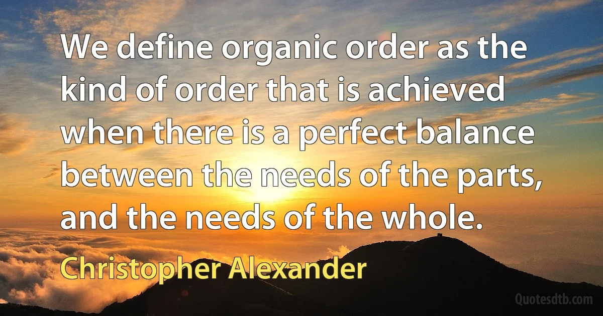 We define organic order as the kind of order that is achieved when there is a perfect balance between the needs of the parts, and the needs of the whole. (Christopher Alexander)