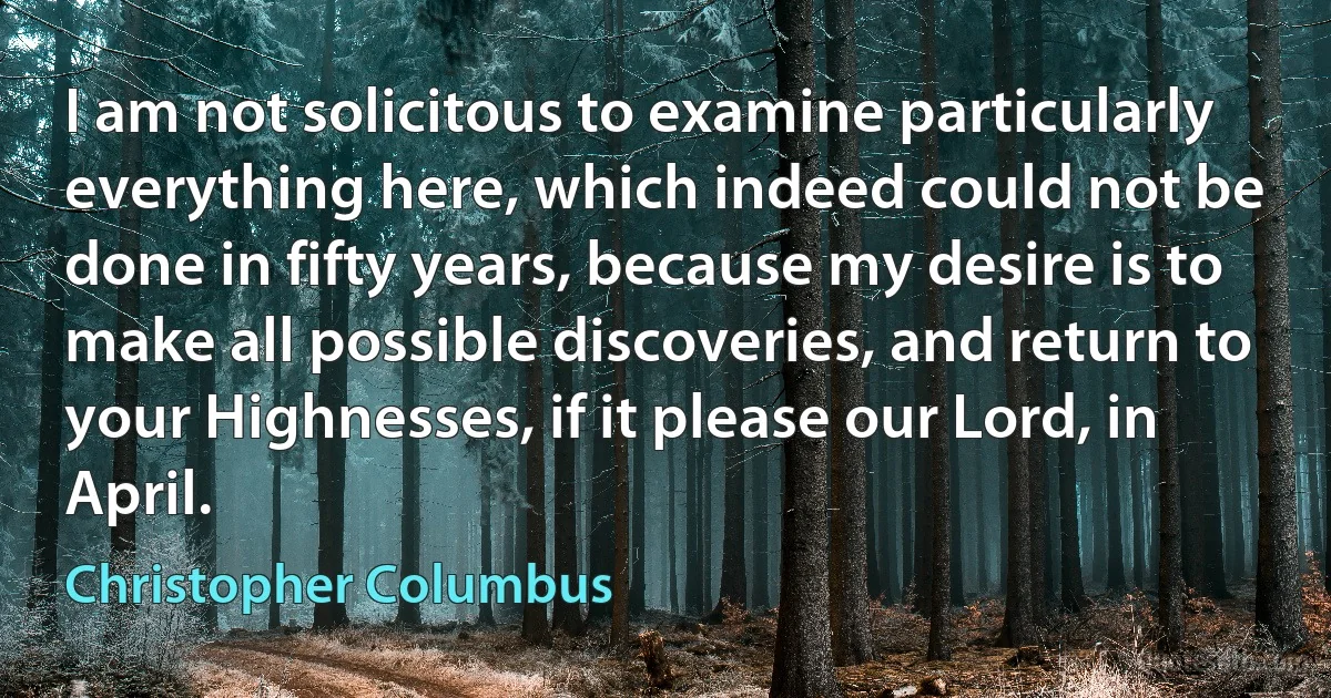 I am not solicitous to examine particularly everything here, which indeed could not be done in fifty years, because my desire is to make all possible discoveries, and return to your Highnesses, if it please our Lord, in April. (Christopher Columbus)