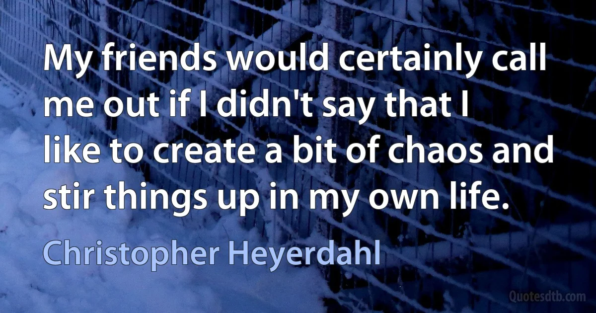 My friends would certainly call me out if I didn't say that I like to create a bit of chaos and stir things up in my own life. (Christopher Heyerdahl)