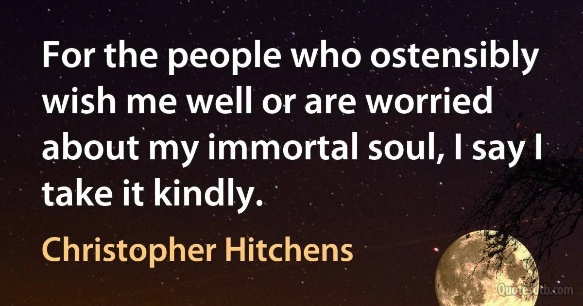 For the people who ostensibly wish me well or are worried about my immortal soul, I say I take it kindly. (Christopher Hitchens)