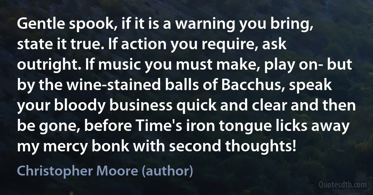 Gentle spook, if it is a warning you bring, state it true. If action you require, ask outright. If music you must make, play on- but by the wine-stained balls of Bacchus, speak your bloody business quick and clear and then be gone, before Time's iron tongue licks away my mercy bonk with second thoughts! (Christopher Moore (author))