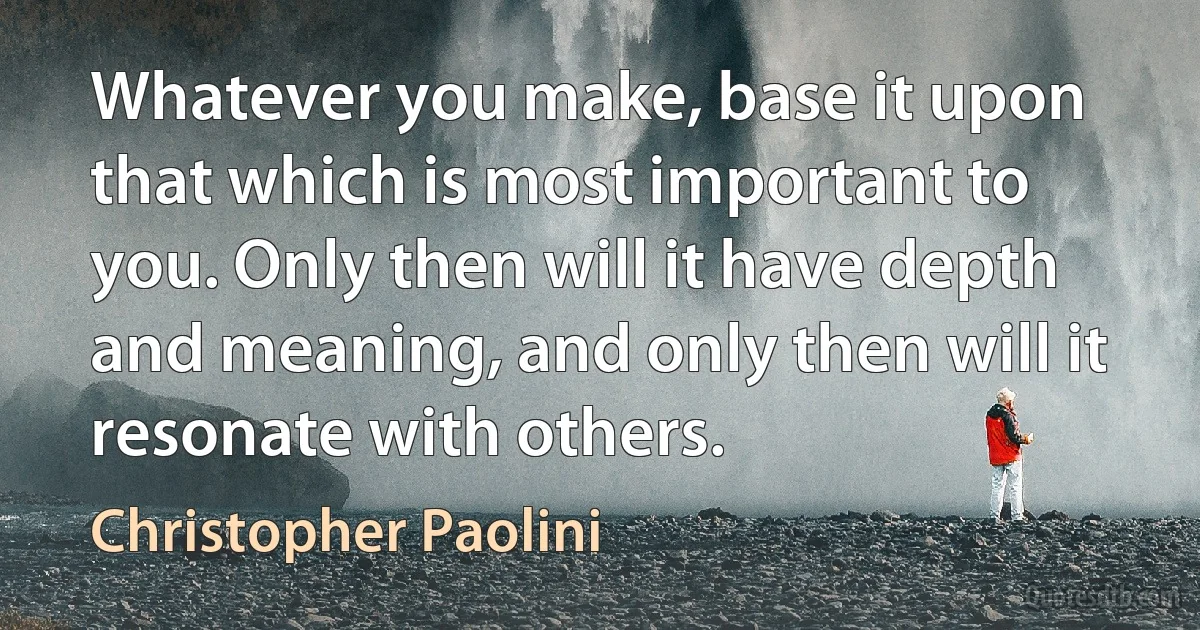 Whatever you make, base it upon that which is most important to you. Only then will it have depth and meaning, and only then will it resonate with others. (Christopher Paolini)