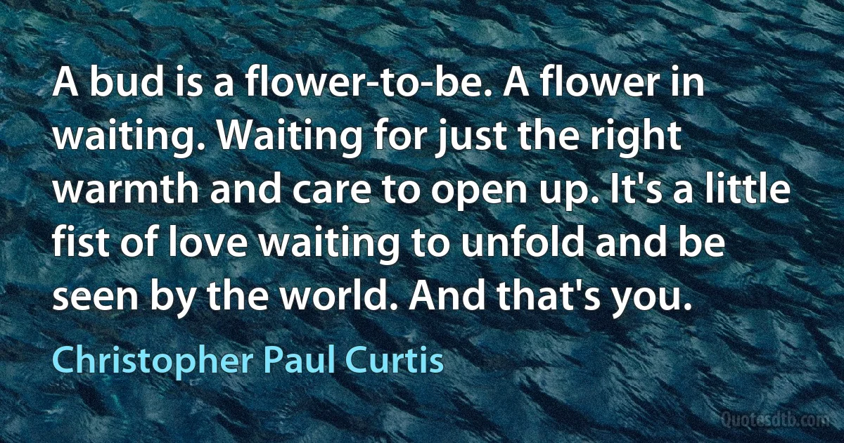 A bud is a flower-to-be. A flower in waiting. Waiting for just the right warmth and care to open up. It's a little fist of love waiting to unfold and be seen by the world. And that's you. (Christopher Paul Curtis)