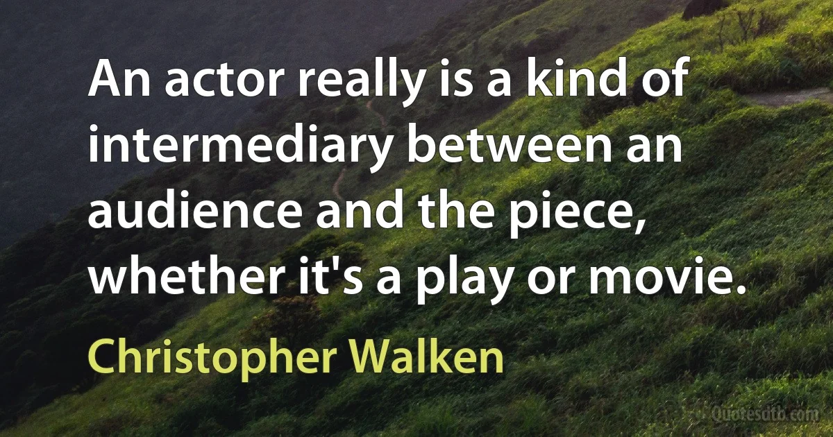 An actor really is a kind of intermediary between an audience and the piece, whether it's a play or movie. (Christopher Walken)