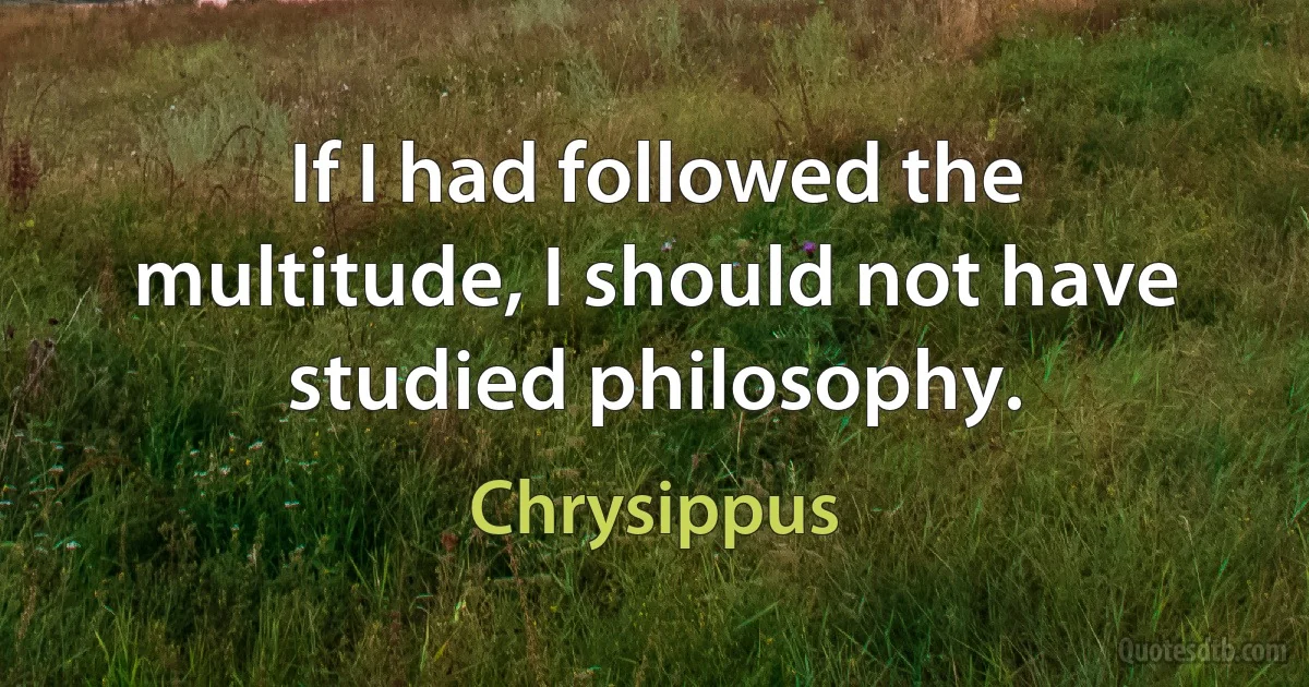 If I had followed the multitude, I should not have studied philosophy. (Chrysippus)