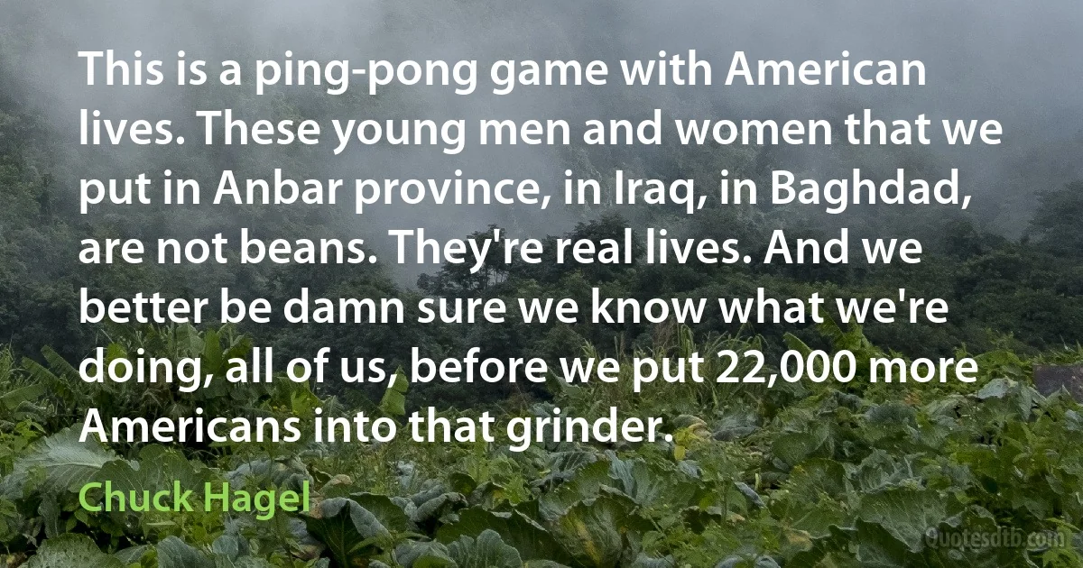 This is a ping-pong game with American lives. These young men and women that we put in Anbar province, in Iraq, in Baghdad, are not beans. They're real lives. And we better be damn sure we know what we're doing, all of us, before we put 22,000 more Americans into that grinder. (Chuck Hagel)