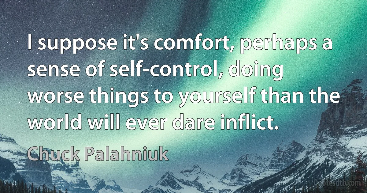 I suppose it's comfort, perhaps a sense of self-control, doing worse things to yourself than the world will ever dare inflict. (Chuck Palahniuk)