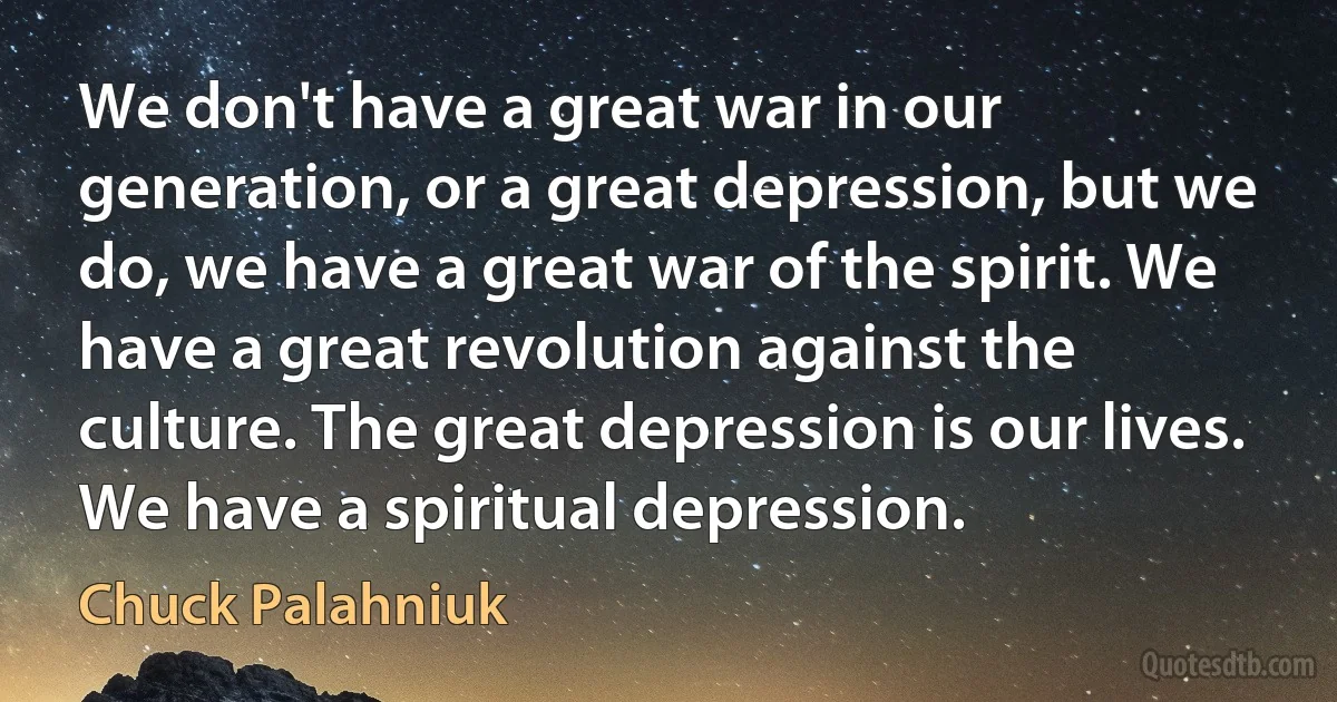 We don't have a great war in our generation, or a great depression, but we do, we have a great war of the spirit. We have a great revolution against the culture. The great depression is our lives. We have a spiritual depression. (Chuck Palahniuk)