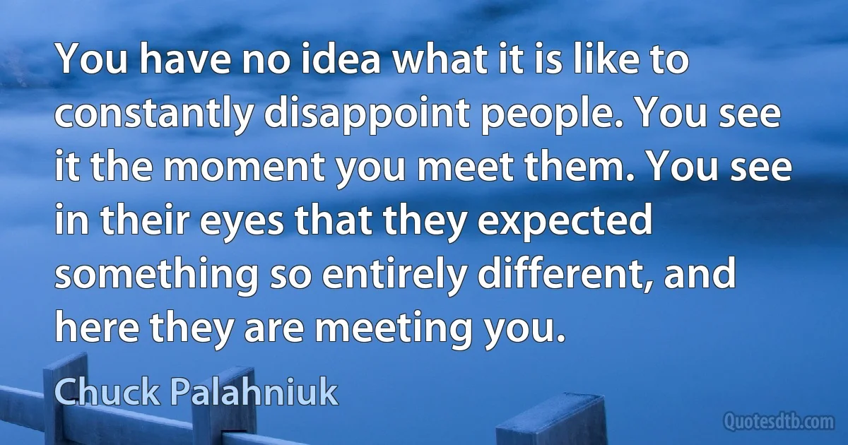 You have no idea what it is like to constantly disappoint people. You see it the moment you meet them. You see in their eyes that they expected something so entirely different, and here they are meeting you. (Chuck Palahniuk)