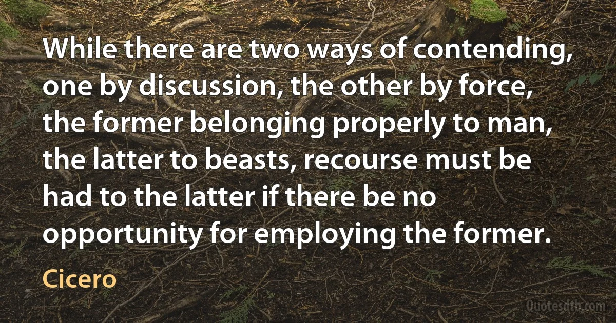 While there are two ways of contending, one by discussion, the other by force, the former belonging properly to man, the latter to beasts, recourse must be had to the latter if there be no opportunity for employing the former. (Cicero)