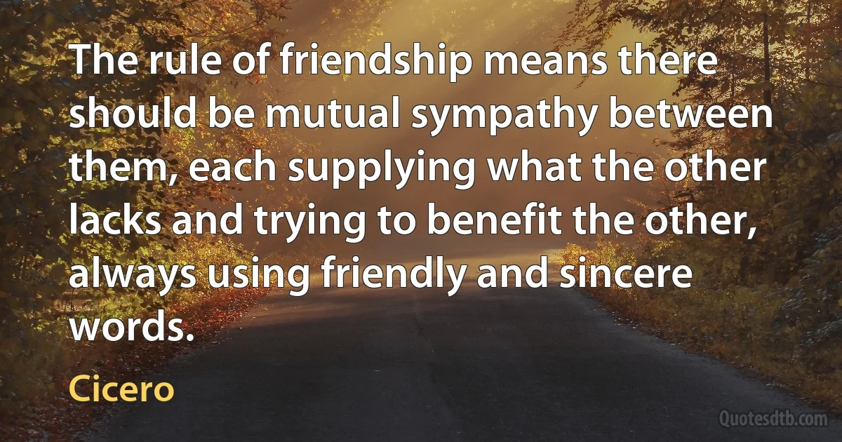 The rule of friendship means there should be mutual sympathy between them, each supplying what the other lacks and trying to benefit the other, always using friendly and sincere words. (Cicero)