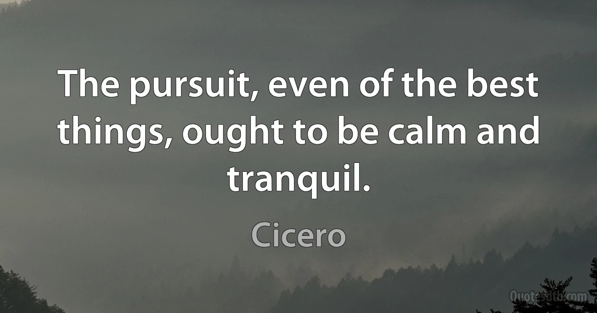 The pursuit, even of the best things, ought to be calm and tranquil. (Cicero)