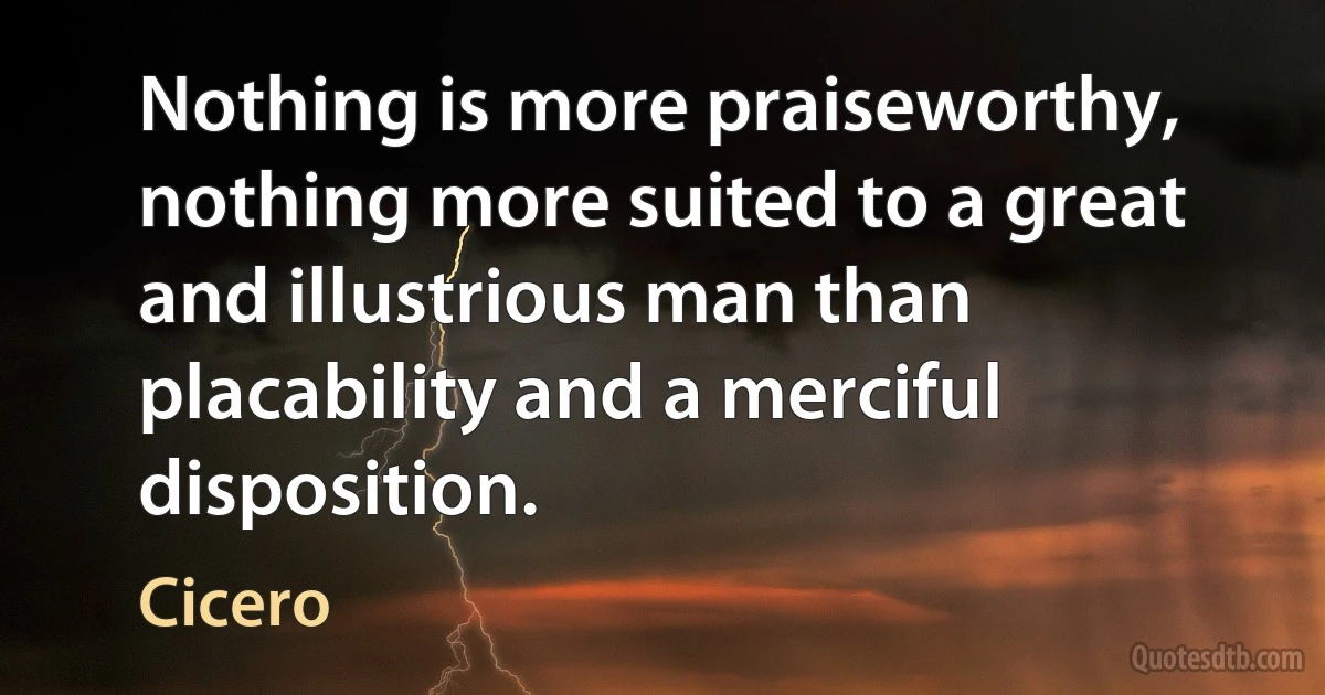 Nothing is more praiseworthy, nothing more suited to a great and illustrious man than placability and a merciful disposition. (Cicero)