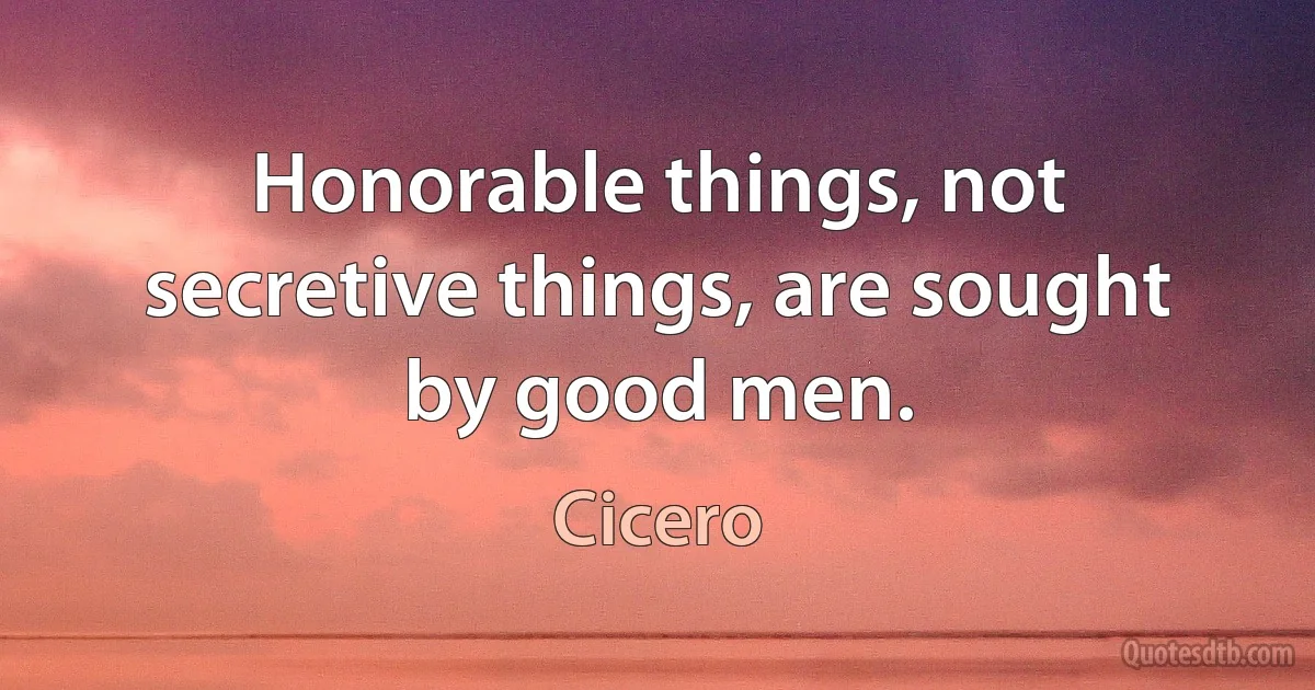 Honorable things, not secretive things, are sought by good men. (Cicero)