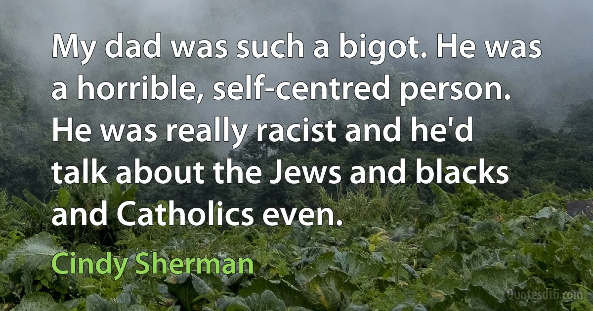 My dad was such a bigot. He was a horrible, self-centred person. He was really racist and he'd talk about the Jews and blacks and Catholics even. (Cindy Sherman)