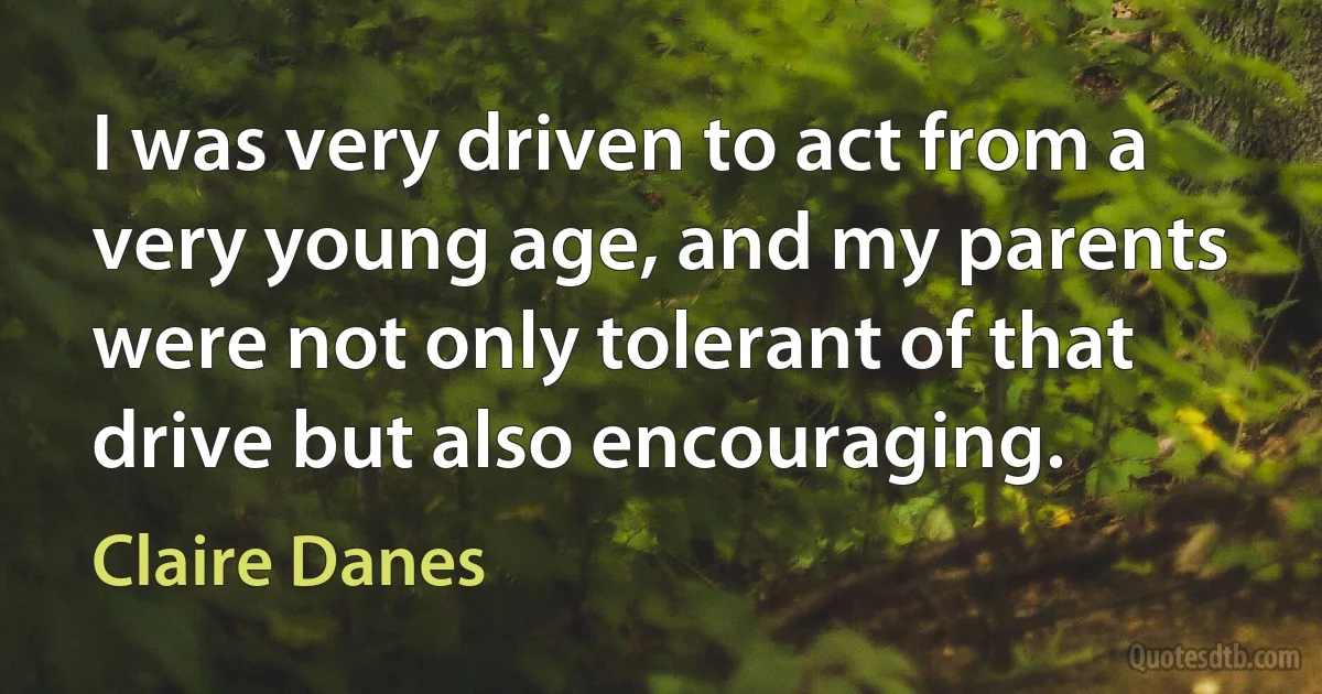 I was very driven to act from a very young age, and my parents were not only tolerant of that drive but also encouraging. (Claire Danes)